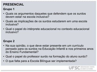 PRESENCIAL
Grupo 1
• Quais os argumentos daqueles que defendem que os surdos
devem estar na escola inclusiva?
• Quais as implicações de os surdos estudarem em uma escola
inclusiva?
• Qual o papel do intérprete educacional no contexto educacional
inclusivo?
Grupo 2
• Na sua opinião, o que deve estar presente em um currículo
pensado para os surdos na Educação Infantil e nos primeiros anos
do Ensino Fundamental?
• Qual o papel do professor surdo na formação do aluno surdo?
• O que falta para a Escola Bilíngue ser implementada?
 