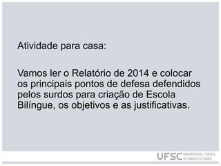 Atividade para casa:
Vamos ler o Relatório de 2014 e colocar
os principais pontos de defesa defendidos
pelos surdos para criação de Escola
Bilíngue, os objetivos e as justificativas.
 
