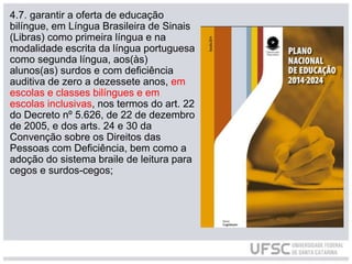 4.7. garantir a oferta de educação
bilíngue, em Língua Brasileira de Sinais
(Libras) como primeira língua e na
modalidade escrita da língua portuguesa
como segunda língua, aos(às)
alunos(as) surdos e com deficiência
auditiva de zero a dezessete anos, em
escolas e classes bilíngues e em
escolas inclusivas, nos termos do art. 22
do Decreto nº 5.626, de 22 de dezembro
de 2005, e dos arts. 24 e 30 da
Convenção sobre os Direitos das
Pessoas com Deficiência, bem como a
adoção do sistema braile de leitura para
cegos e surdos-cegos;
 