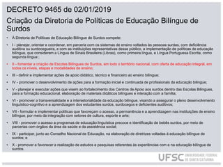 DECRETO 9465 de 02/01/2019
Criação da Diretoria de Políticas de Educação Bilíngue de
Surdos
• À Diretoria de Políticas de Educação Bilíngue de Surdos compete:
• I - planejar, orientar e coordenar, em parceria com os sistemas de ensino voltados às pessoas surdas, com deficiência
auditiva ou surdocegueira, e com as instituições representativas desse público, a implementação de políticas de educação
bilíngue, que considerem a Língua de Sinais Brasileira (Libras), como primeira língua, e Língua Portuguesa Escrita, como
segunda língua ;
• II - fomentar a criação de Escolas Bilíngues de Surdos, em todo o território nacional, com oferta de educação integral, em
todos os níveis, etapas e modalidades de ensino;
• III - definir e implementar ações de apoio didático, técnico e financeiro ao ensino bilíngue;
• IV - promover o desenvolvimento de ações para a formação inicial e continuada de profissionais da educação bilíngue;
• V - planejar e executar ações que visem ao fortalecimento dos Centros de Apoio aos surdos dentro das Escolas Bilíngues,
para a formação educacional, elaboração de materiais didáticos bilíngues e interação com a família;
• VI - promover a transversalidade e a intersetorialidade da educação bilíngue, visando a assegurar o pleno desenvolvimento
linguístico-cognitivo e a aprendizagem dos estudantes surdos, surdocegos e deficientes auditivos;
• VII - formular e implementar políticas que favoreçam o acesso, a permanência e a aprendizagem nas instituições de ensino
bilíngue, por meio da integração com setores de cultura, esporte e arte;
• VIII - promover o acesso a programas de educação linguística precoce e identificação de bebês surdos, por meio de
parcerias com órgãos da área da saúde e da assistência social;
• IX - participar, junto ao Conselho Nacional de Educação, na elaboração de diretrizes voltadas à educação bilíngue de
surdos; e
• X - promover e favorecer a realização de estudos e pesquisas referentes às experiências com e na educação bilíngue de
surdos.
 
