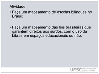 Atividade
• Faça um mapeamento de escolas bilíngues no
Brasil;
• Faça um mapeamento das leis brasileiras que
garantem direitos aos surdos, com o uso da
Libras em espaços educacionais ou não.
 