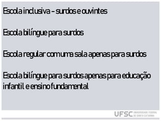 Escolainclusiva-surdoseouvintes
Escolabilíngueparasurdos
Escolaregularcom umasalaapenasparasurdos
Escolabilíngueparasurdosapenasparaeducação
infantileensinofundamental
 