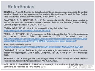 Referências
BENTES, J. A. de O. Formas do trabalho docente em duas escolas especiais de surdos:
estudos históricos e de representações sociais. Universidade Federal de São Carlos.
Tese (Doutorado em Educação Especial). São Carlos, 2010.
CAMPELLO, A. R.; REZENDE, P. L. F. Em defesa da escola bilíngue para surdos: a
história de lutas do movimento surdo brasileiro. Educar em Revista (Editora UFPR),
Curitiba, Edição Especial n. 2/2014, p. 71-92.
FÓRUM INES 2018. Construção de uma política linguística da Libras.
https://www.youtube.com/watch?v=ycmQhoXRF8I
PERLIN, G., STROBEL, K. Fundamentos da Educação de Surdos (Texto-base do curso
de Letras Libras EaD). Florianópolis, 2008. Disponível em: <
http://www.libras.ufsc.br/colecaoLetrasLibras/eixoFormacaoEspecifica/fundamentosDaEd
ucacaoDeSurdos/assets/279/TEXTO_BASE-Fundamentos_Educ_Surdos.pdf>
Plano Nacional de Educação.
http://www.proec.ufpr.br/download/extensao/2016/creditacao/PNE%202014-2024.pdf
QUADROS, R. M. de. Políticas linguísticas e educação de surdos em Santa Catarina:
espaço de negociações. Cad. Cedes, Campinas, vol. 26, n. 69, p. 141-161, maio/ago.
2006.
SABANAI, L. N. A evolução da comunicação entre e com surdos no Brasil. Revista
História do Ensino de Línguas no Brasil. Ano 1, n.1, 2007.
MORI, N. N. R., SANDER, R. E. História da educação dos surdos no Brasil. Maringá:
Seminário de Pesquisa do PPE (UEM), 2015.
 