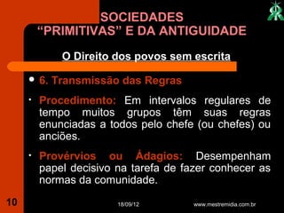SOCIEDADES
         “PRIMITIVAS” E DA ANTIGUIDADE
             O Direito dos povos sem escrita

      6.   Transmissão das Regras
     •   Procedimento: Em intervalos regulares de
         tempo muitos grupos têm suas regras
         enunciadas a todos pelo chefe (ou chefes) ou
         anciões.
     •   Provérvios ou Ádagios: Desempenham
         papel decisivo na tarefa de fazer conhecer as
         normas da comunidade.

10                      18/09/12       www.mestremidia.com.br
 