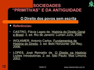 SOCIEDADES
         “PRIMITIVAS” E DA ANTIGUIDADE
              O Direito dos povos sem escrita
        Referências:
     •   CASTRO, Flávia Lages de. História do Direito Geral
         e Brasil. 3. ed. Rio de Janeiro: Lumen Juris, 2006.
     •   WOLKMER, Antonio Carlos. Fundamentos de
         História do Direito. 3. ed. Belo Horizonte: Del Rey,
         2006.
     •   LOPES, José Reinaldo de. O Direito na História:
         Lições Introdutórias. 2. ed. São Paulo: Max Limond,
         2002.

12                          18/09/12           www.mestremidia.com.br
 