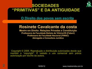 SOCIEDADES
     “PRIMITIVAS” E DA ANTIGUIDADE
             O Direito dos povos sem escrita

            Rosinete Cavalcante da costa
            Mestre em Direito: Relações Privadas e Constituição
              Professora da Faculdade Batista de Vitória-ES (Fabavi)
                    Professora da Faculdade Nacional (FINAC)
                         Advogada e Consultora Jurídica




     Copyright © 2008. Reprodução e distribuição autorizadas desde que
    mantido o “copyright”. É vedado o uso comercial sem prévia
    autorização por escrito da autora.



2                             18/09/12                 www.mestremidia.com.br
 