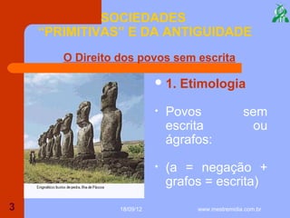 SOCIEDADES
    “PRIMITIVAS” E DA ANTIGUIDADE
       O Direito dos povos sem escrita

                             1.   Etimologia

                            •   Povos               sem
                                escrita              ou
                                ágrafos:

                            •   (a = negação +
                                grafos = escrita)
3                18/09/12            www.mestremidia.com.br
 
