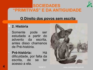 SOCIEDADES
        “PRIMITIVAS” E DA ANTIGUIDADE
              O Direito dos povos sem escrita
       2. História
    •   Somente pode ser
        estudada a partir do
        advento da escrita,
        antes disso chamanos
        de Pré-história.
    •   Pré-história:          Há
        dificuldade, por falta da
        escrita, de se ter
        acesso a ela.
4                         18/09/12    www.mestremidia.com.br
 