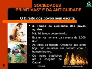 SOCIEDADES
    “PRIMITIVAS” E DA ANTIGUIDADE
      O Direito dos povos sem escrita
             3. Tempo de existência dos povos
              agrafos
          •   Não há tempo determinado;
          •   Existem os homens da caverna de 3.000
              a.C.;
          •   As tribos da floresta Amazônia que ainda
              hoje não entraram em contato com o
              homem branco.
          •   Os índios brasileiros
              até a chegada de
              Cabral;
6                 18/09/12          www.mestremidia.com.br
 
