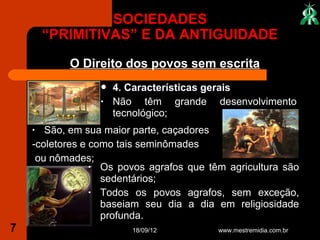 SOCIEDADES
        “PRIMITIVAS” E DA ANTIGUIDADE
           O Direito dos povos sem escrita
                     4. Características gerais
                  •   Não têm grande desenvolvimento
                      tecnológico;
    •  São, em sua maior parte, caçadores
    -coletores e como tais seminômades
     ou nômades;
                 • Os povos agrafos que têm agricultura são
                   sedentários;
                 • Todos os povos agrafos, sem exceção,
                   baseiam seu dia a dia em religiosidade
                   profunda.
7                        18/09/12         www.mestremidia.com.br
 
