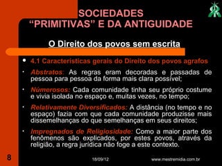 SOCIEDADES
        “PRIMITIVAS” E DA ANTIGUIDADE
             O Direito dos povos sem escrita
       4.1 Características gerais do Direito dos povos agrafos
    •   Abstratos: As regras eram decoradas e passadas de
        pessoa para pessoa da forma mais clara possível;
    •   Númerosos: Cada comunidade tinha seu próprio costume
        e vivia isolada no espaço e, muitas vezes, no tempo;
    •   Relativamente Diversificados: A distância (no tempo e no
        espaço) fazia com que cada comunidade produzisse mais
        dissemelhanças do que semelhanças em seus direitos;
    •   Impregnados de Religiosidade: Como a maior parte dos
        fenômenos são explicados, por estes povos, através da
        religião, a regra jurídica não foge a este contexto.

8                         18/09/12           www.mestremidia.com.br
 