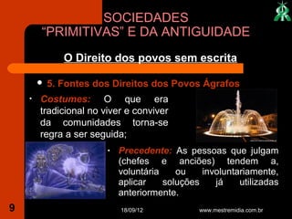 SOCIEDADES
        “PRIMITIVAS” E DA ANTIGUIDADE
               O Direito dos povos sem escrita

           5. Fontes dos Direitos dos Povos Ágrafos
    •   Costumes: O que era
        tradicional no viver e conviver
        da comunidades torna-se
        regra a ser seguida;
                        •   Precedente: As pessoas que julgam
                            (chefes e anciões) tendem a,
                            voluntária    ou    involuntariamente,
                            aplicar    soluções    já    utilizadas
                            anteriormente.
9                           18/09/12           www.mestremidia.com.br
 