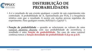 DISTRIBUIÇÃO DE
PROBABILIDADES
• A é o resultado de um evento qualquer, a partir de um experimento não
controlado. A probabilidade de A, representada por P(A), é a frequência
relativa com que o resultado A ocorre em muitas provas repetidas do
experimento. Para qualquer evento, 0≤P(A)≤1 e Σp(A)= 1.
• Função de probabilidade – quando se relacionam os valores de uma
variável aleatória discreta com sua probabilidade de ocorrência, o
resultado é uma função de probabilidade. No caso de uma variável
continua temos a função densidade de probabilidade (f.d.p ou p.d.f).
www.ccsa.ufpb.br/ppgcc ppgcc@ccsa.ufpb.br 11
 