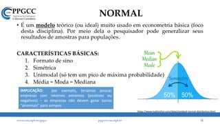 NORMAL
• É um modelo teórico (ou ideal) muito usado em econometria básica (foco
desta disciplina). Por meio dela o pesquisador pode generalizar seus
resultados de amostras para populações.
CARACTERÍSTICAS BÁSICAS:
1. Formato de sino
2. Simétrica
3. Unimodal (só tem um pico de máxima probabilidade)
4. Média = Moda = Mediana
www.ccsa.ufpb.br/ppgcc ppgcc@ccsa.ufpb.br 12
https://www.mathsisfun.com/data/standard-normal-distribution.html
IMPLICAÇÃO: por exemplo, teríamos poucas
empresas com retornos extremos (positivos ou
negativos) – as empresas não devem gerar lucros
“anormais” para sempre.
 