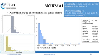 NORMAL
• Na prática, o que encontramos são coisas assim:
www.ccsa.ufpb.br/ppgcc ppgcc@ccsa.ufpb.br 13
0
2
4
6
8
10
12
14
16
18
20
-0.1 0 0.1 0.2 0.3
acc_disc_abs
acc_disc_abs
N(0.036252,0.051882)
Test statistic for normality:
Chi-square(2) = 356.744 [0.0000]
0
5
10
15
20
25
30
0.00 0.05 0.10 0.15 0.20 0.25 0.30
Series: ACC_DISC_ABS
Sample 1 89
Observations 89
Mean 0.036252
Median 0.020848
Maximum 0.334798
Minimum 6.94e-18
Std. Dev. 0.051882
Skewness 3.665601
Kurtosis 18.70847
Jarque-Bera 1114.363
Probability 0.000000
05
101520
0 .1 .2 .3 .4
acc_disc_abs
A assimetria é muito maior do que 0,5.
Regra geral: -0,5 < Skew < 0,5.
A Normal tem curtose = 3.
A partir dessa análise, o que pode ter
gerado nosso “problema”?
No Eviews, GRETL e Stata.
 