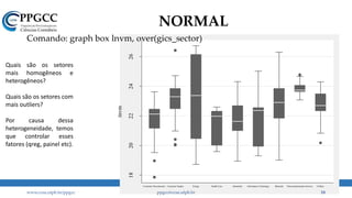 1820222426
lnvm
Consumer Discretionary Consumer Staples Energy Health Care Industrials Information Technology Materials Telecommunication Services Utilities
NORMAL
Comando: graph box lnvm, over(gics_sector)
www.ccsa.ufpb.br/ppgcc ppgcc@ccsa.ufpb.br 18
Quais são os setores
mais homogêneos e
heterogêneos?
Quais são os setores com
mais outliers?
Por causa dessa
heterogeneidade, temos
que controlar esses
fatores (qreg, painel etc).
 