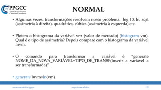 NORMAL
• Algumas vezes, transformações resolvem nosso problema: log 10, ln, sqrt
(assimetria à direita), quadrática, cúbica (assimetria à esquerda) etc.
• Plotem o histograma da variável vm (valor de mercado) (histogram vm).
Qual é o tipo de assimetria? Depois compare com o histograma da variável
lnvm.
• O comando para transformar a variável é “generate
NOME_DA_NOVA_VARIÁVEL=TIPO_DE_TRANSF(inserir a variável a
ser transformada)”
• generate lnvm=ln(vm)
www.ccsa.ufpb.br/ppgcc ppgcc@ccsa.ufpb.br 21
 
