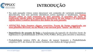 INTRODUÇÃO
• Na aula passada vimos como descrever um conjunto de variáveis (estatísticas
descritivas). Isso nos permite identificar certos padrões e tendências. Vamos
discutir sobre as suas respostas da aula passada: 1) questões do livro, 2)
explicação rápida sobre as estatísticas descritivas de um artigo e 3) explicação
rápida sobre a análise descritiva dos dados da aula passada.
• ATENÇÃO: hoje faremos alguns exercícios. Façam de forma organizada em
uma planilha do Excel, ou no Word, e me enviem pela “tarefa” do SIGAA.
• Importância do assunto de hoje: o fundamento da tomada de decisões (teste de
hipóteses) é a probabilidade (LEVIN; FOX; FORD, 2012), pois envolve a incerteza.
• Probabilidade teórica (50% de chance de nascer homem) x Probabilidade
empírica (51% de chance de nascer homem com dados de longo prazo)
www.ccsa.ufpb.br/ppgcc ppgcc@ccsa.ufpb.br 3
 