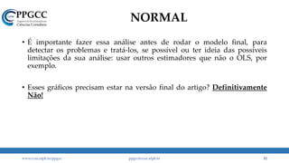 NORMAL
• É importante fazer essa análise antes de rodar o modelo final, para
detectar os problemas e tratá-los, se possível ou ter ideia das possíveis
limitações da sua análise: usar outros estimadores que não o OLS, por
exemplo.
• Esses gráficos precisam estar na versão final do artigo? Definitivamente
Não!
www.ccsa.ufpb.br/ppgcc ppgcc@ccsa.ufpb.br 32
 