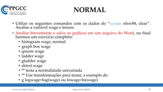 NORMAL
• Utilize os seguintes comandos com os dados do “sysuse nlsw88, clear”.
Analise a variável wage e tenure.
• Analise brevemente e salve os gráficos em um arquivo do Word, no final
faremos um exercício completo:
• histogram wage, normal
• graph box wage
• qnorm wage
• ladder wage
• gladder wage
• sktest wage
• ** testa a normalidade univariada
• ** Use transformações para testar, a exemplo de:
• g logwage=log(wage) ou lnwage=ln(wage)
www.ccsa.ufpb.br/ppgcc ppgcc@ccsa.ufpb.br 33
 
