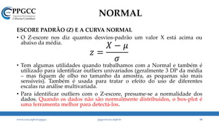 NORMAL
ESCORE PADRÃO (Z) E A CURVA NORMAL
• O Z-escore nos diz quantos desvios-padrão um valor X está acima ou
abaixo da média.
• Tem algumas utilidades quando trabalhamos com a Normal e também é
utilizado para identificar outliers univariados (geralmente 3 DP da média
– mas fiquem de olho no tamanho da amostra, as pequenas são mais
sensíveis). Também é usada para tratar o efeito do uso de diferentes
escalas na análise multivariada.
• Para identificar outliers com o Z-escore, presume-se a normalidade dos
dados. Quando os dados não são normalmente distribuídos, o box-plot é
uma ferramenta melhor para detectá-los.
www.ccsa.ufpb.br/ppgcc ppgcc@ccsa.ufpb.br 34
 
