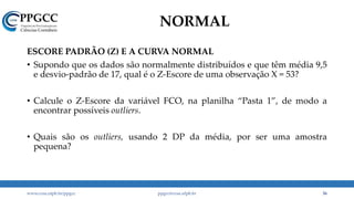 NORMAL
ESCORE PADRÃO (Z) E A CURVA NORMAL
• Supondo que os dados são normalmente distribuídos e que têm média 9,5
e desvio-padrão de 17, qual é o Z-Escore de uma observação X = 53?
• Calcule o Z-Escore da variável FCO, na planilha “Pasta 1”, de modo a
encontrar possíveis outliers.
• Quais são os outliers, usando 2 DP da média, por ser uma amostra
pequena?
www.ccsa.ufpb.br/ppgcc ppgcc@ccsa.ufpb.br 36
 