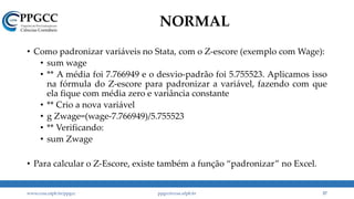 NORMAL
• Como padronizar variáveis no Stata, com o Z-escore (exemplo com Wage):
• sum wage
• ** A média foi 7.766949 e o desvio-padrão foi 5.755523. Aplicamos isso
na fórmula do Z-escore para padronizar a variável, fazendo com que
ela fique com média zero e variância constante
• ** Crio a nova variável
• g Zwage=(wage-7.766949)/5.755523
• ** Verificando:
• sum Zwage
• Para calcular o Z-Escore, existe também a função “padronizar” no Excel.
www.ccsa.ufpb.br/ppgcc ppgcc@ccsa.ufpb.br 37
 
