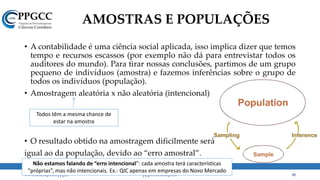 AMOSTRAS E POPULAÇÕES
• A contabilidade é uma ciência social aplicada, isso implica dizer que temos
tempo e recursos escassos (por exemplo não dá para entrevistar todos os
auditores do mundo). Para tirar nossas conclusões, partimos de um grupo
pequeno de indivíduos (amostra) e fazemos inferências sobre o grupo de
todos os indivíduos (população).
• Amostragem aleatória x não aleatória (intencional)
• O resultado obtido na amostragem dificilmente será
igual ao da população, devido ao “erro amostral”.
www.ccsa.ufpb.br/ppgcc ppgcc@ccsa.ufpb.br 38
Todos têm a mesma chance de
estar na amostra
Não estamos falando de “erro intencional”: cada amostra terá características
“próprias”, mas não intencionais. Ex.: QIC apenas em empresas do Novo Mercado
 
