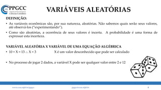 DEFINIÇÃO:
• As variáveis econômicas são, por sua natureza, aleatórias. Não sabemos quais serão seus valores,
até observá-los (“experimentando”).
• Como são aleatórias, a ocorrência de seus valores é incerta. A probabilidade é uma forma de
expressar esta incerteza.
VARIÁVEL ALEATÓRIA X VARIÁVEL DE UMA EQUAÇÃO ALGÉBRICA
• 10 + X = 13 .:. X = 3 X é um valor desconhecido que pode ser calculado
• No processo de jogar 2 dados, a variável X pode ser qualquer valor entre 2 e 12
VARIÁVEIS ALEATÓRIAS
www.ccsa.ufpb.br/ppgcc ppgcc@ccsa.ufpb.br 4
 