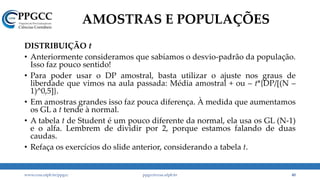 AMOSTRAS E POPULAÇÕES
DISTRIBUIÇÃO t
• Anteriormente consideramos que sabíamos o desvio-padrão da população.
Isso faz pouco sentido!
• Para poder usar o DP amostral, basta utilizar o ajuste nos graus de
liberdade que vimos na aula passada: Média amostral + ou – t*{DP/[(N –
1)^0,5]}.
• Em amostras grandes isso faz pouca diferença. À medida que aumentamos
os GL a t tende à normal.
• A tabela t de Student é um pouco diferente da normal, ela usa os GL (N-1)
e o alfa. Lembrem de dividir por 2, porque estamos falando de duas
caudas.
• Refaça os exercícios do slide anterior, considerando a tabela t.
www.ccsa.ufpb.br/ppgcc ppgcc@ccsa.ufpb.br 40
 