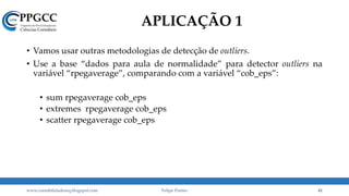 APLICAÇÃO 1
• Vamos usar outras metodologias de detecção de outliers.
• Use a base “dados para aula de normalidade” para detector outliers na
variável “rpegaverage”, comparando com a variável “cob_eps”:
• sum rpegaverage cob_eps
• extremes rpegaverage cob_eps
• scatter rpegaverage cob_eps
www.contabilidademq.blogspot.com Felipe Pontes 41
 