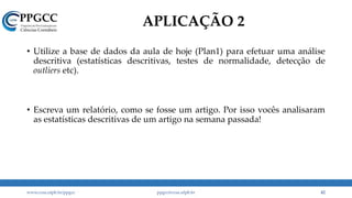 APLICAÇÃO 2
• Utilize a base de dados da aula de hoje (Plan1) para efetuar uma análise
descritiva (estatísticas descritivas, testes de normalidade, detecção de
outliers etc).
• Escreva um relatório, como se fosse um artigo. Por isso vocês analisaram
as estatísticas descritivas de um artigo na semana passada!
www.ccsa.ufpb.br/ppgcc ppgcc@ccsa.ufpb.br 42
 