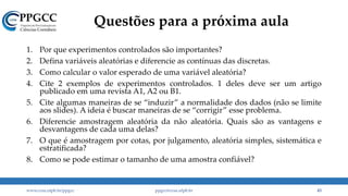 Questões para a próxima aula
1. Por que experimentos controlados são importantes?
2. Defina variáveis aleatórias e diferencie as contínuas das discretas.
3. Como calcular o valor esperado de uma variável aleatória?
4. Cite 2 exemplos de experimentos controlados. 1 deles deve ser um artigo
publicado em uma revista A1, A2 ou B1.
5. Cite algumas maneiras de se “induzir” a normalidade dos dados (não se limite
aos slides). A ideia é buscar maneiras de se “corrigir” esse problema.
6. Diferencie amostragem aleatória da não aleatória. Quais são as vantagens e
desvantagens de cada uma delas?
7. O que é amostragem por cotas, por julgamento, aleatória simples, sistemática e
estratificada?
8. Como se pode estimar o tamanho de uma amostra confiável?
www.ccsa.ufpb.br/ppgcc ppgcc@ccsa.ufpb.br 43
 