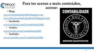 Para ter acesso a mais conteúdos,
acesse:
• Blogs
www.ContabilidadeMQ.blogspot.com
www.FinancasAplicadasBrasil.blogspot.com
• Facebook:
www.facebook.com/ContabilidadeMQ
• Twitter:
www.twitter.com/ContabilidadeMQ
• YouTube:
www.youtube.com/ContabilidadeMQ
44
 
