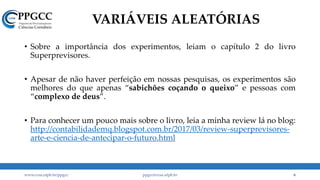 VARIÁVEIS ALEATÓRIAS
• Sobre a importância dos experimentos, leiam o capítulo 2 do livro
Superprevisores.
• Apesar de não haver perfeição em nossas pesquisas, os experimentos são
melhores do que apenas “sabichões coçando o queixo” e pessoas com
“complexo de deus”.
• Para conhecer um pouco mais sobre o livro, leia a minha review lá no blog:
http://contabilidademq.blogspot.com.br/2017/03/review-superprevisores-
arte-e-ciencia-de-antecipar-o-futuro.html
www.ccsa.ufpb.br/ppgcc ppgcc@ccsa.ufpb.br 6
 