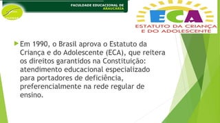 Em 1990, o Brasil aprova o Estatuto da
Criança e do Adolescente (ECA), que reitera
os direitos garantidos na Constituição:
atendimento educacional especializado
para portadores de deficiência,
preferencialmente na rede regular de
ensino.
 