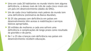  Uma em cada 20 habitantes no mundo inteiro tem alguma
deficiência, e desses mais de três de cada cinco vivem em
um país em desenvolvimento (dados da ONU).
 Um de cada cinco habitantes mais pobres do mundo tem
uma deficiência (estimativa do Banco Mundial).
 Só 2% das pessoas com deficiência em países em
desenvolvimento têm acesso à reabilitação e serviços
básicos apropriados.
 20 milhões de mulheres a cada ano sofrem uma
deficiência e complicações de longo prazo como resultado
da gravidez e do parto.
 De 1 a 2% das crianças com deficiência nos países em
desenvolvimento recebem educação.
 