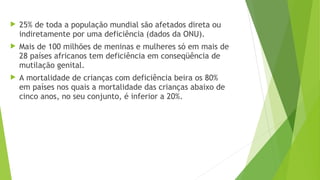  25% de toda a população mundial são afetados direta ou
indiretamente por uma deficiência (dados da ONU).
 Mais de 100 milhões de meninas e mulheres só em mais de
28 países africanos tem deficiência em conseqüência de
mutilação genital.
 A mortalidade de crianças com deficiência beira os 80%
em países nos quais a mortalidade das crianças abaixo de
cinco anos, no seu conjunto, é inferior a 20%.
 