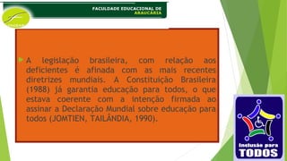  A legislação brasileira, com relação aos
deficientes é afinada com as mais recentes
diretrizes mundiais. A Constituição Brasileira
(1988) já garantia educação para todos, o que
estava coerente com a intenção firmada ao
assinar a Declaração Mundial sobre educação para
todos (JOMTIEN, TAILÂNDIA, 1990).
 