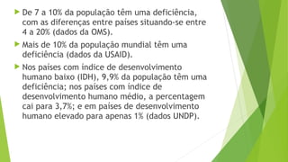  De 7 a 10% da população têm uma deficiência,
com as diferenças entre países situando-se entre
4 a 20% (dados da OMS).
 Mais de 10% da população mundial têm uma
deficiência (dados da USAID).
 Nos países com índice de desenvolvimento
humano baixo (IDH), 9,9% da população têm uma
deficiência; nos países com índice de
desenvolvimento humano médio, a percentagem
cai para 3,7%; e em países de desenvolvimento
humano elevado para apenas 1% (dados UNDP).
 