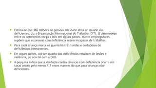  Estima-se que 386 milhões de pessoas em idade ativa no mundo são
deficientes, diz a Organização Internacional do Trabalho (OIT). O desemprego
entre os deficientes chega a 80% em alguns países. Muitos empregadores
supõem que as pessoas com deficiência sejam incapazes de trabalhar.
 Para cada criança morta na guerra há três feridas e portadoras de
deficiências permanentes.
 Em alguns países, até um quarto das deficiências resultam de lesões e
violência, de acordo com a OMS.
 A pesquisa indica que a violência contra crianças com deficiência ocorre em
taxas anuais pelo menos 1,7 vezes maiores do que para crianças não-
deficientes.
 