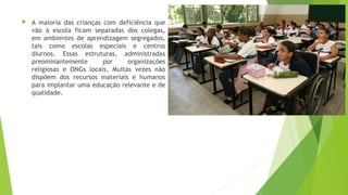  A maioria das crianças com deficiência que
vão à escola ficam separadas dos colegas,
em ambientes de aprendizagem segregados,
tais como escolas especiais e centros
diurnos. Essas estruturas, administradas
preominantemente por organizações
religiosas e ONGs locais, Muitas vezes não
dispõem dos recursos materiais e humanos
para implantar uma educação relevante e de
qualidade.
 