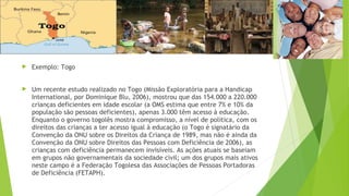 Exemplo: Togo
 Um recente estudo realizado no Togo (Missão Exploratória para a Handicap
International, por Dominique Blu, 2006), mostrou que das 154.000 a 220.000
crianças deficientes em idade escolar (a OMS estima que entre 7% e 10% da
população são pessoas deficientes), apenas 3.000 têm acesso à educação.
Enquanto o governo togolês mostra compromisso, a nível de política, com os
direitos das crianças a ter acesso igual à educação (o Togo é signatário da
Convenção da ONU sobre os Direitos da Criança de 1989, mas não é ainda da
Convenção da ONU sobre Direitos das Pessoas com Deficiência de 2006), as
crianças com deficiência permanecem invisíveis. As ações atuais se baseiam
em grupos não governamentais da sociedade civil; um dos grupos mais ativos
neste campo é a Federação Togolesa das Associações de Pessoas Portadoras
de Deficiência (FETAPH).
 