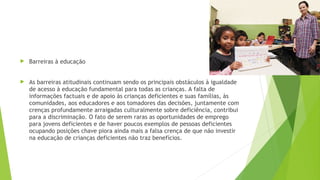  Barreiras à educação
 As barreiras atitudinais continuam sendo os principais obstáculos à igualdade
de acesso à educação fundamental para todas as crianças. A falta de
informações factuais e de apoio às crianças deficientes e suas famílias, às
comunidades, aos educadores e aos tomadores das decisões, juntamente com
crenças profundamente arraigadas culturalmente sobre deficiência, contribui
para a discriminação. O fato de serem raras as oportunidades de emprego
para jovens deficientes e de haver poucos exemplos de pessoas deficientes
ocupando posições chave piora ainda mais a falsa crença de que não investir
na educação de crianças deficientes não traz benefícios.
 