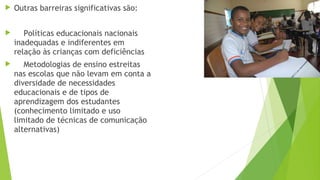  Outras barreiras significativas são:
 Políticas educacionais nacionais
inadequadas e indiferentes em
relação às crianças com deficiências
 Metodologias de ensino estreitas
nas escolas que não levam em conta a
diversidade de necessidades
educacionais e de tipos de
aprendizagem dos estudantes
(conhecimento limitado e uso
limitado de técnicas de comunicação
alternativas)
 