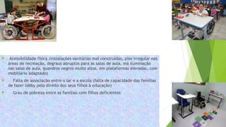  Acessibilidade física (instalações sanitárias mal construídas, piso irregular nas
áreas de recreação, degraus abruptos para as salas de aula, má iluminação
nas salas de aula, quandros negros muito altos, em plataformas elevadas, com
mobiliário adaptado)
 Falta de associação entre o lar e a escola (falta de capacidade das famílias
de fazer lobby pelo direito dos seus filhos à educação)
 Grau de pobreza entre as famílias com filhos deficientes
 