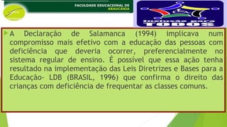 A Declaração de Salamanca (1994) implicava num
compromisso mais efetivo com a educação das pessoas com
deficiência que deveria ocorrer, preferencialmente no
sistema regular de ensino. É possível que essa ação tenha
resultado na implementação das Leis Diretrizes e Bases para a
Educação- LDB (BRASIL, 1996) que confirma o direito das
crianças com deficiência de frequentar as classes comuns.
 