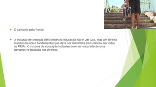  O caminho pela frente
 A inclusão de crianças deficientes na educação não é um luxo, mas um direito
humano básico e fundamental que deve ser manifesto com clareza em todos
os PRSPs. O sistema de educação inclusiva deve ser encarado de uma
perspectiva baseada nos direitos.
 