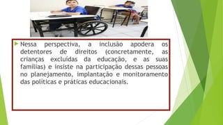  Nessa perspectiva, a inclusão apodera os
detentores de direitos (concretamente, as
crianças excluídas da educação, e as suas
famílias) e insiste na participação dessas pessoas
no planejamento, implantação e monitoramento
das políticas e práticas educacionais.
 
