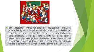  Um sistema verdadeiramente includente incluiria
educação igual e suprimento de apoio para todas as
crianças e todas as escolas e todos os ambientes de
aprendizagem. Para que isto aconteça, é necessário
reestruturar e reorganizar seriamente os sistemas de
educação. É preciso fazer uma reatribuição de espaços
físicos e de recursos humanos, financeiros e materiais.
 